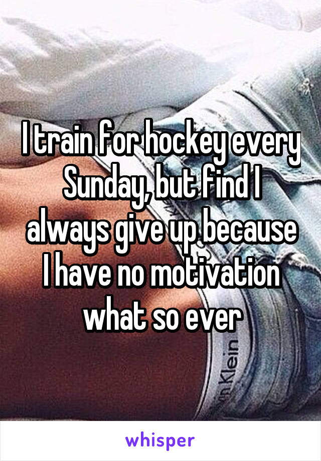 I train for hockey every Sunday, but find I always give up because I have no motivation what so ever