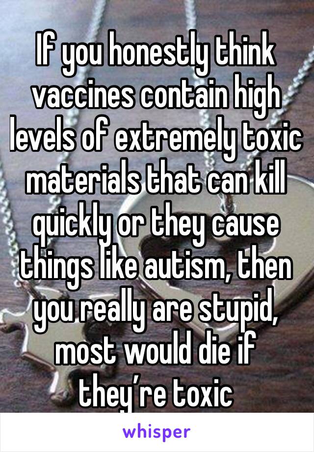 If you honestly think vaccines contain high levels of extremely toxic materials that can kill quickly or they cause things like autism, then you really are stupid, most would die if they’re toxic