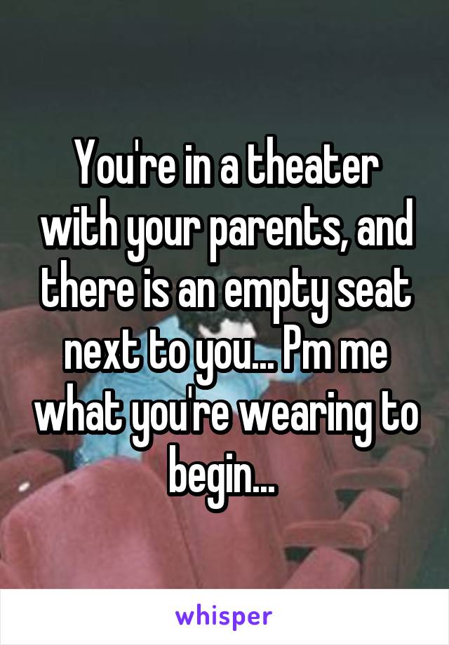 You're in a theater with your parents, and there is an empty seat next to you... Pm me what you're wearing to begin... 
