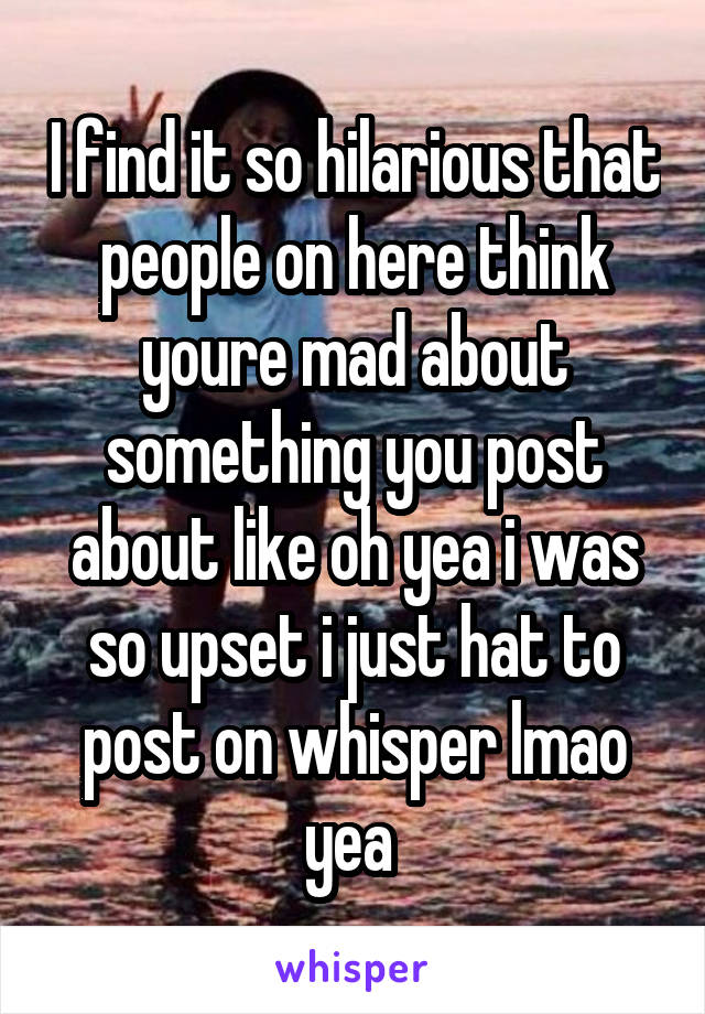 I find it so hilarious that people on here think youre mad about something you post about like oh yea i was so upset i just hat to post on whisper lmao yea 