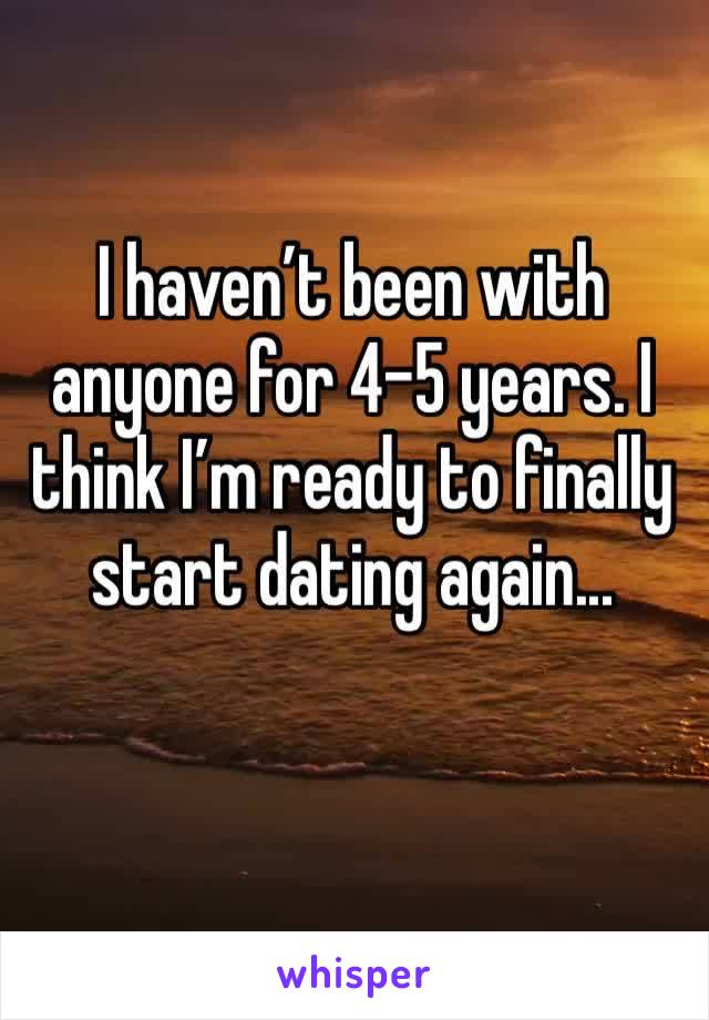 I haven’t been with anyone for 4-5 years. I think I’m ready to finally start dating again... 