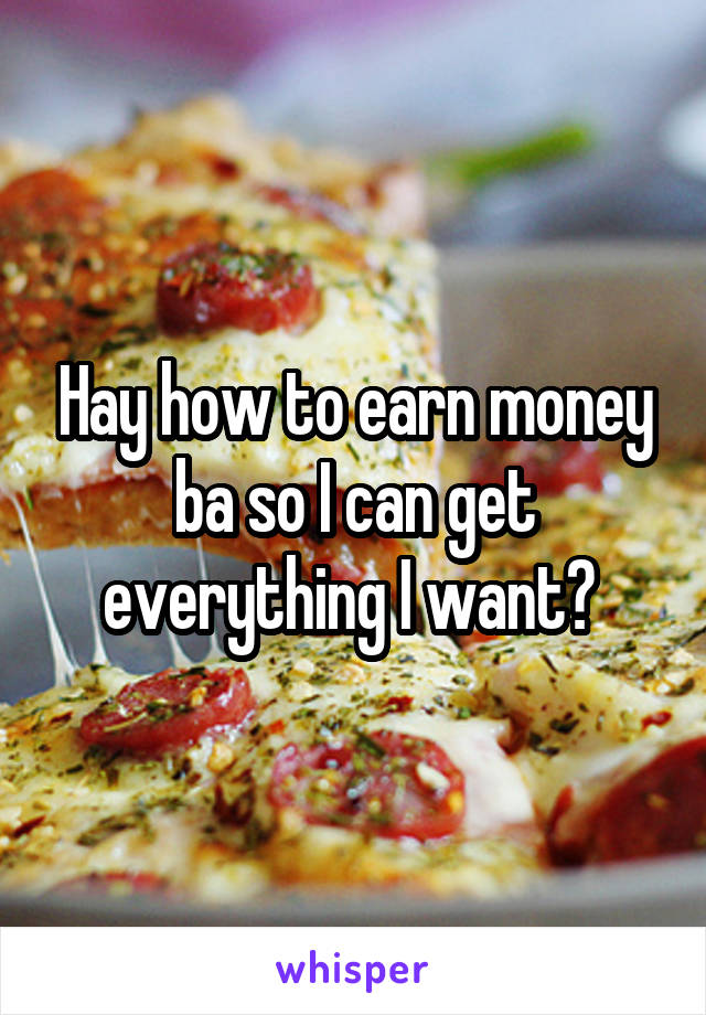 Hay how to earn money ba so I can get everything I want? 