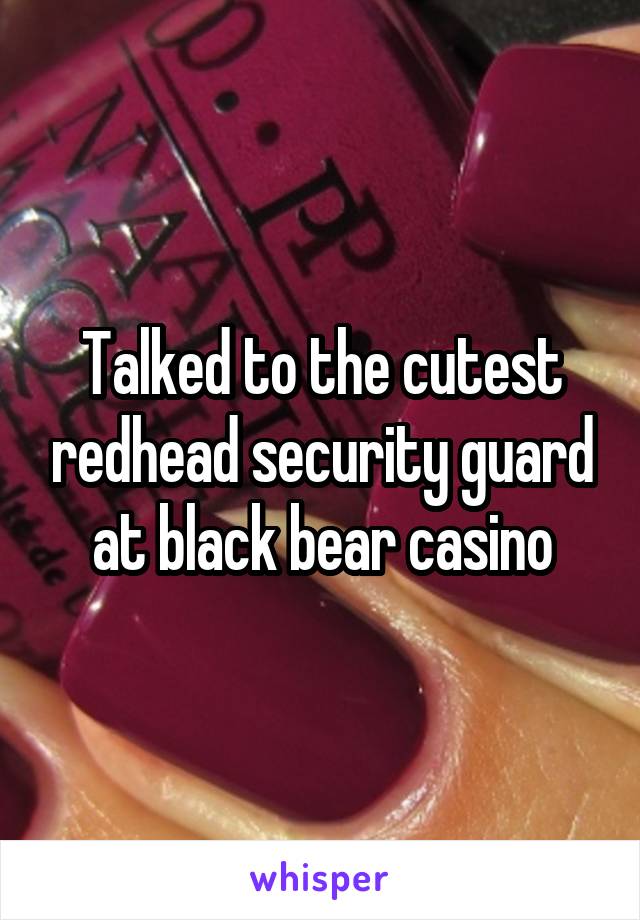 Talked to the cutest redhead security guard at black bear casino