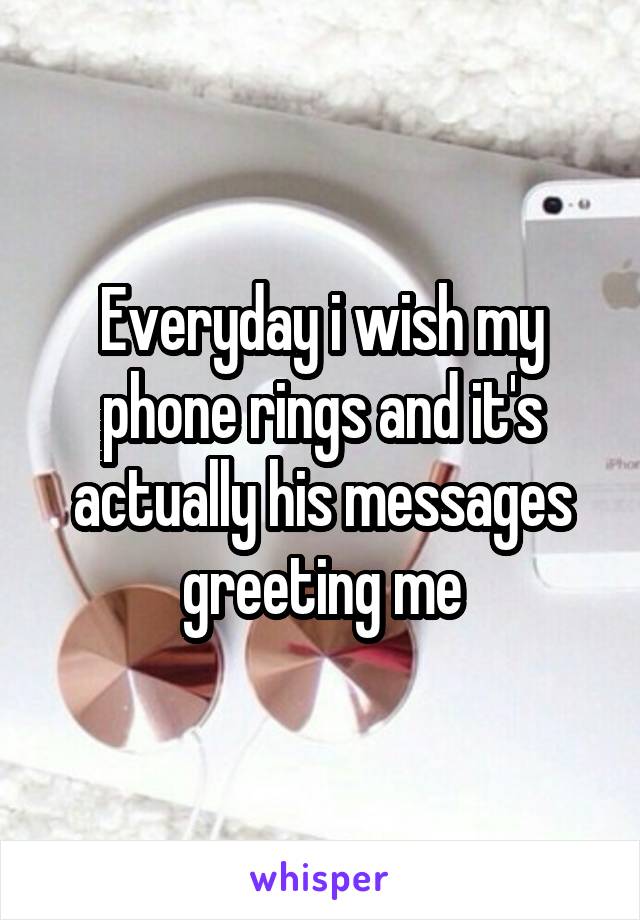Everyday i wish my phone rings and it's actually his messages greeting me
