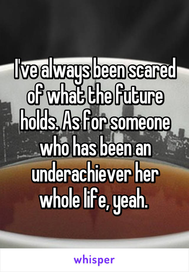 I've always been scared of what the future holds. As for someone who has been an underachiever her whole life, yeah. 