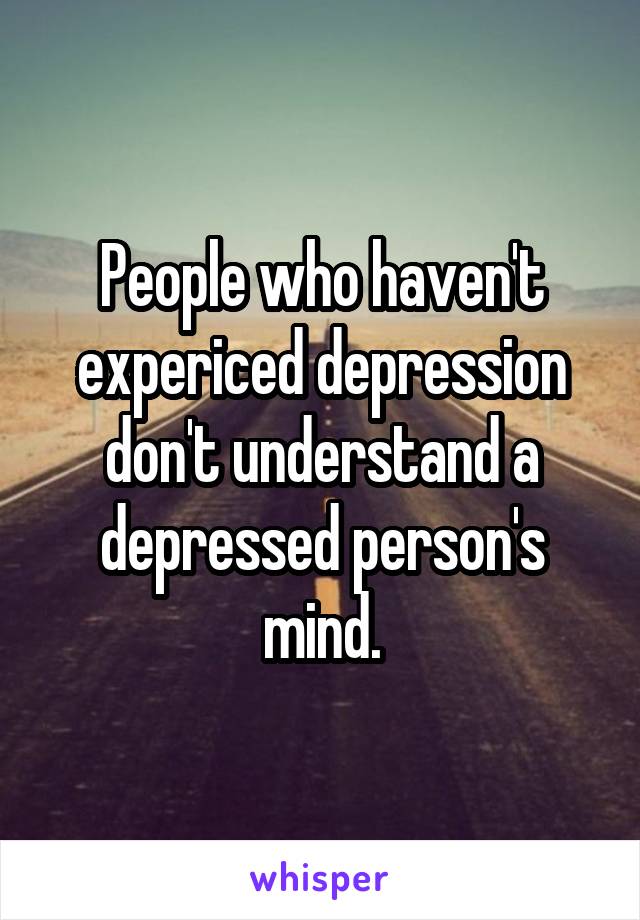 People who haven't expericed depression don't understand a depressed person's mind.