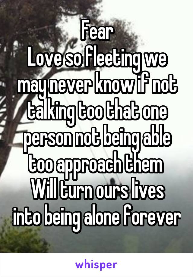 Fear
Love so fleeting we may never know if not talking too that one person not being able too approach them 
Will turn ours lives into being alone forever 