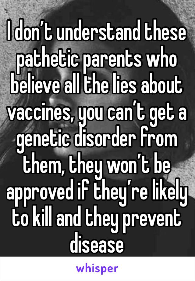 I don’t understand these pathetic parents who believe all the lies about vaccines, you can’t get a genetic disorder from them, they won’t be approved if they’re likely to kill and they prevent disease