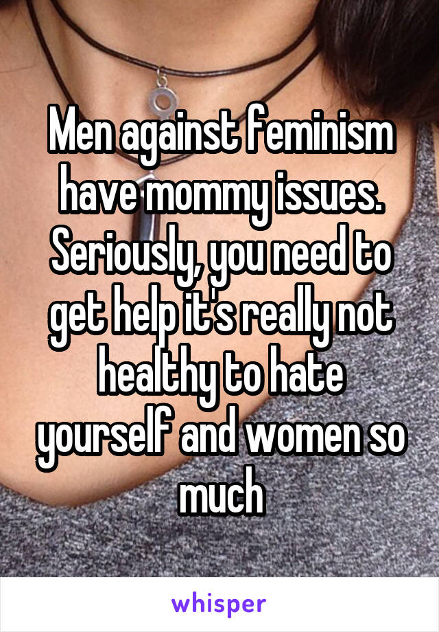 Men against feminism have mommy issues. Seriously, you need to get help it's really not healthy to hate yourself and women so much