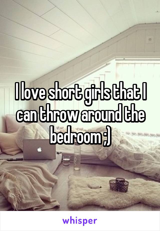I love short girls that I can throw around the bedroom ;)