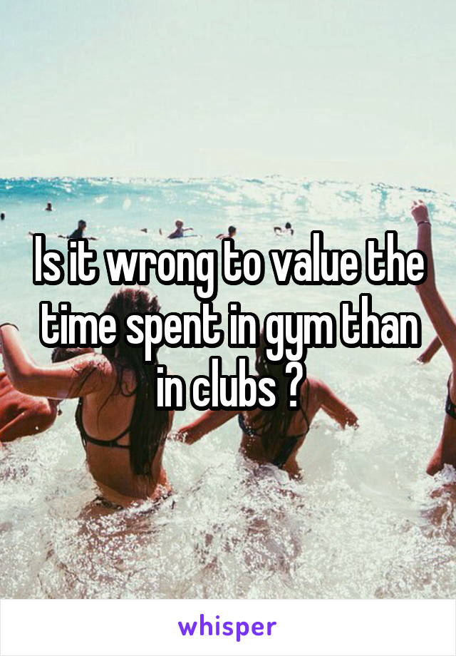 Is it wrong to value the time spent in gym than in clubs ?