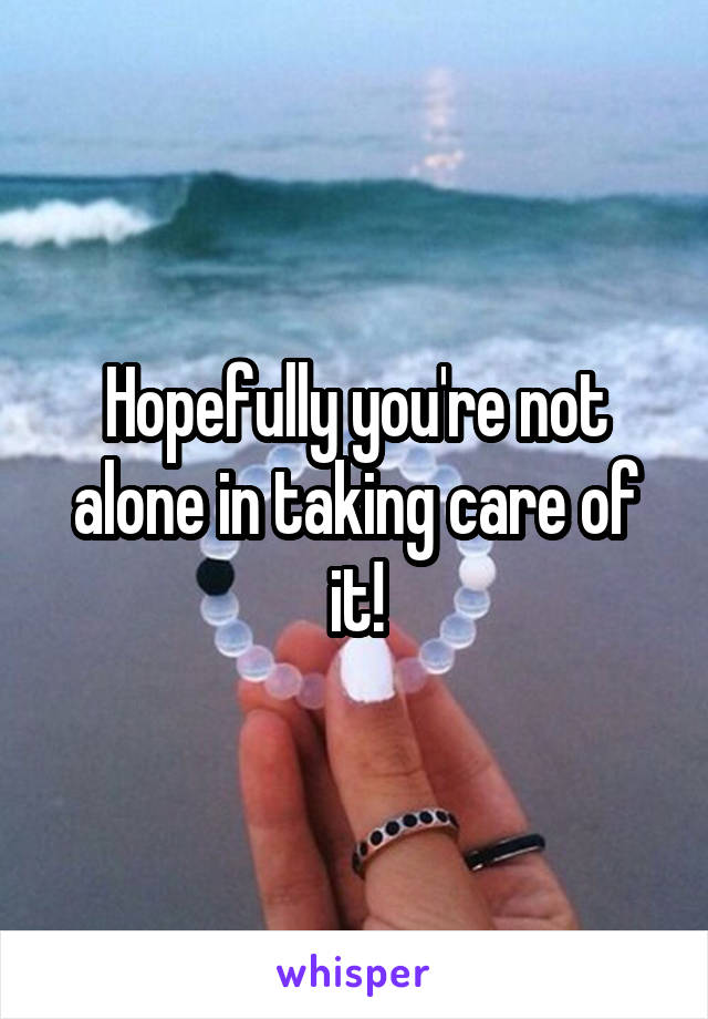 Hopefully you're not alone in taking care of it!