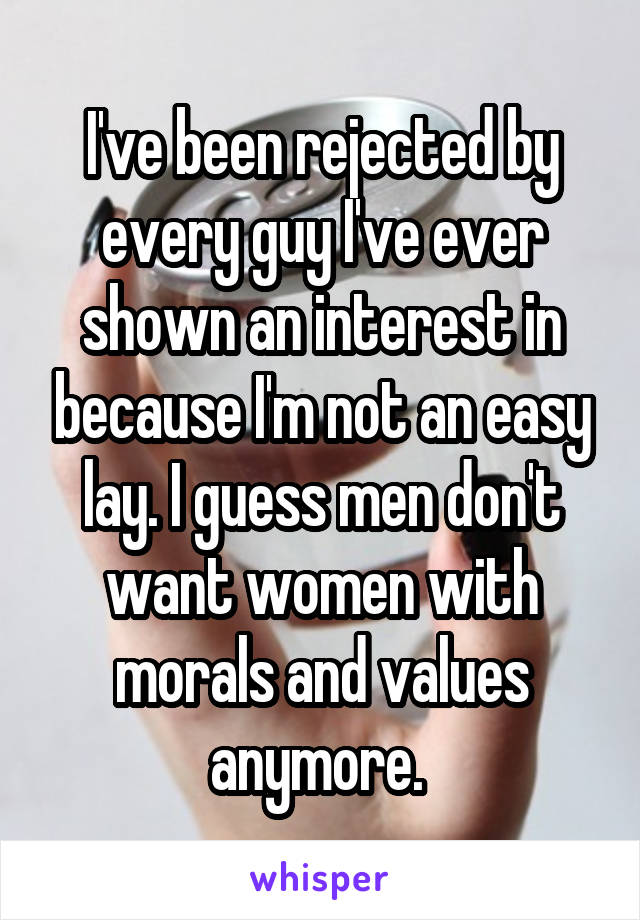 I've been rejected by every guy I've ever shown an interest in because I'm not an easy lay. I guess men don't want women with morals and values anymore. 
