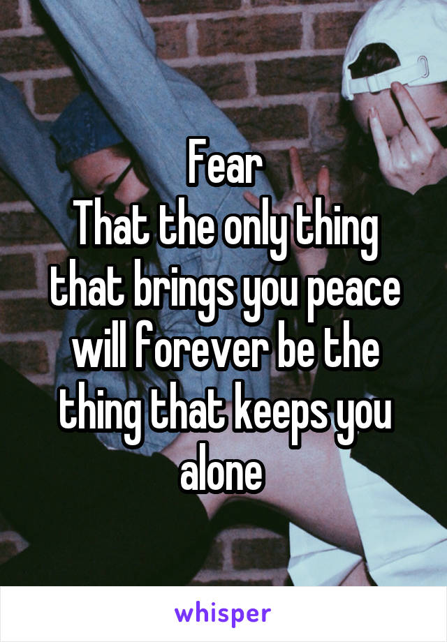 Fear
That the only thing that brings you peace will forever be the thing that keeps you alone 