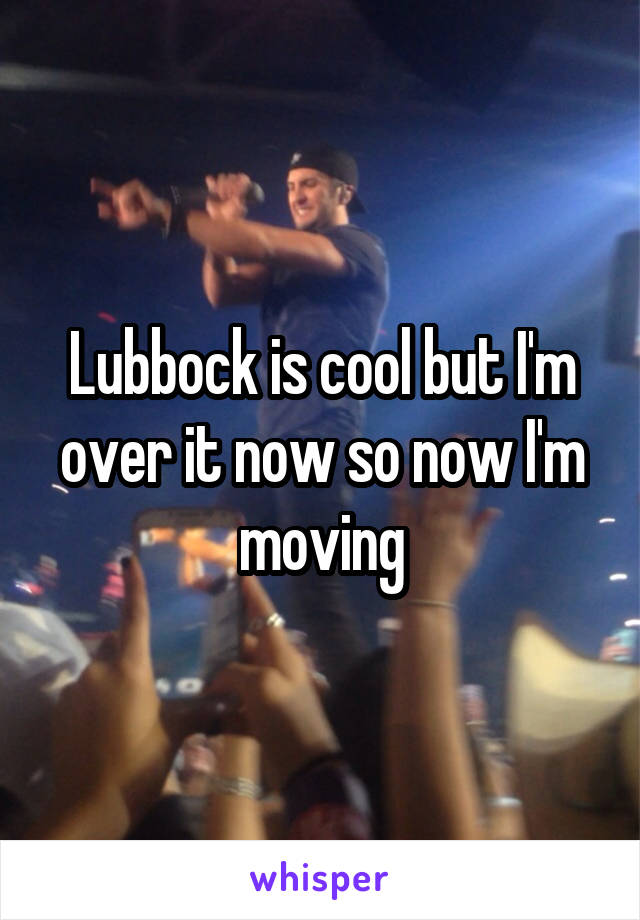 Lubbock is cool but I'm over it now so now I'm moving