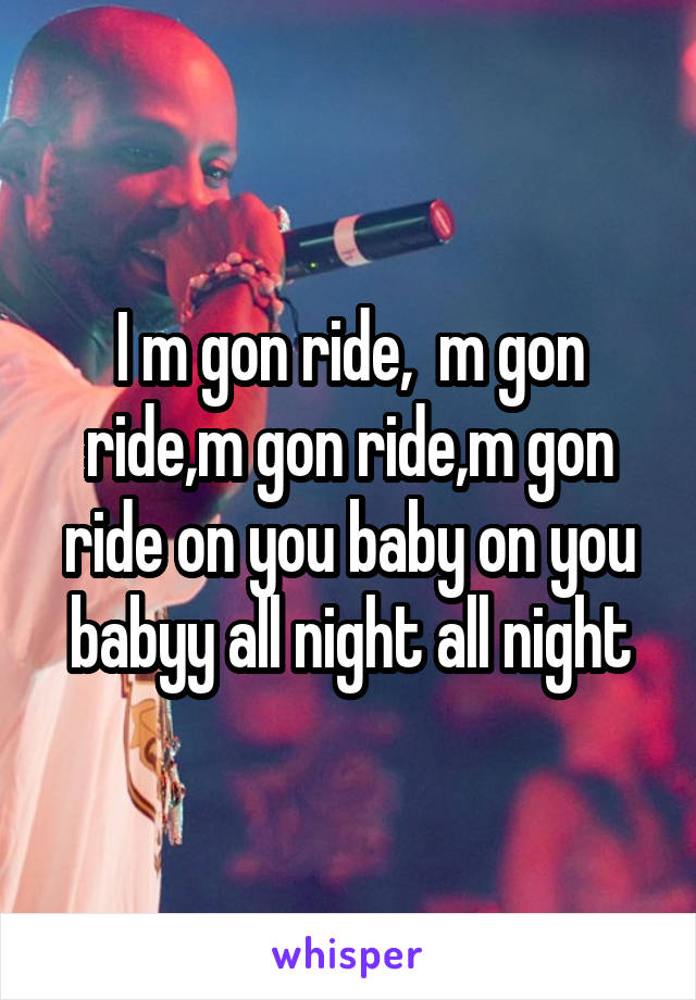 I m gon ride,  m gon ride,m gon ride,m gon ride on you baby on you babyy all night all night