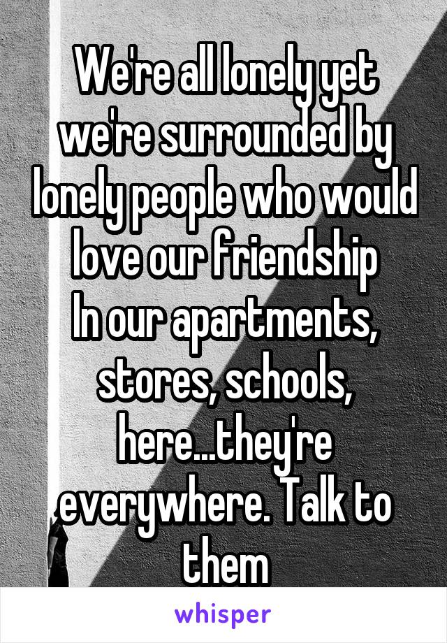 We're all lonely yet we're surrounded by lonely people who would love our friendship
In our apartments, stores, schools, here...they're everywhere. Talk to them