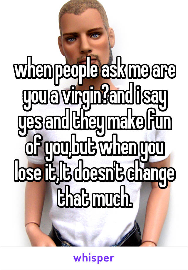 when people ask me are you a virgin?and i say yes and they make fun
of you,but when you lose it,It doesn't change that much.