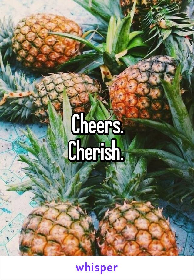Cheers.
Cherish. 