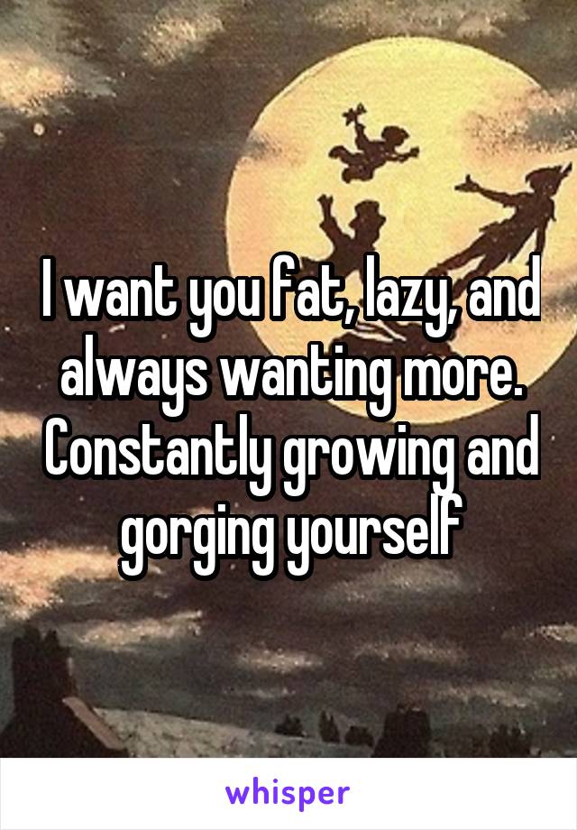 I want you fat, lazy, and always wanting more. Constantly growing and gorging yourself