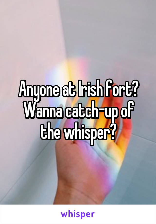 Anyone at Irish fort?
Wanna catch-up of the whisper?