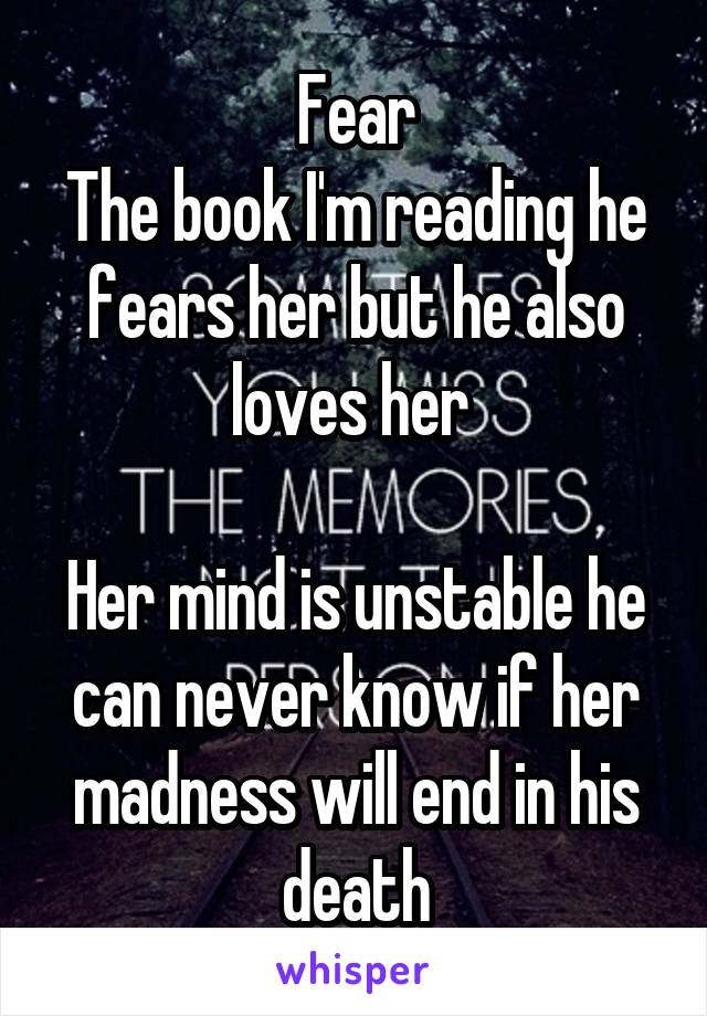 Fear
The book I'm reading he fears her but he also loves her 

Her mind is unstable he can never know if her madness will end in his death