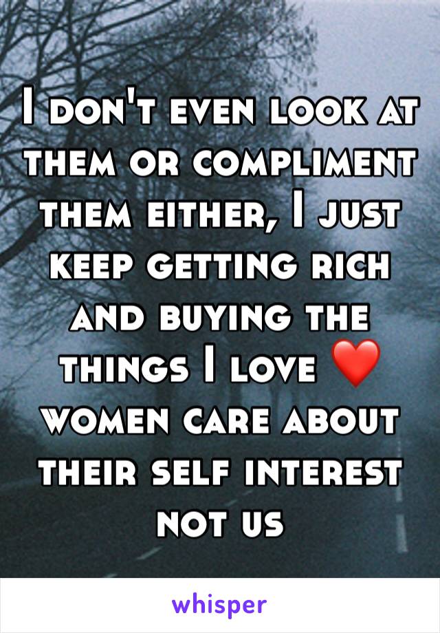 I don't even look at them or compliment them either, I just keep getting rich and buying the things I love ❤️ women care about their self interest not us 