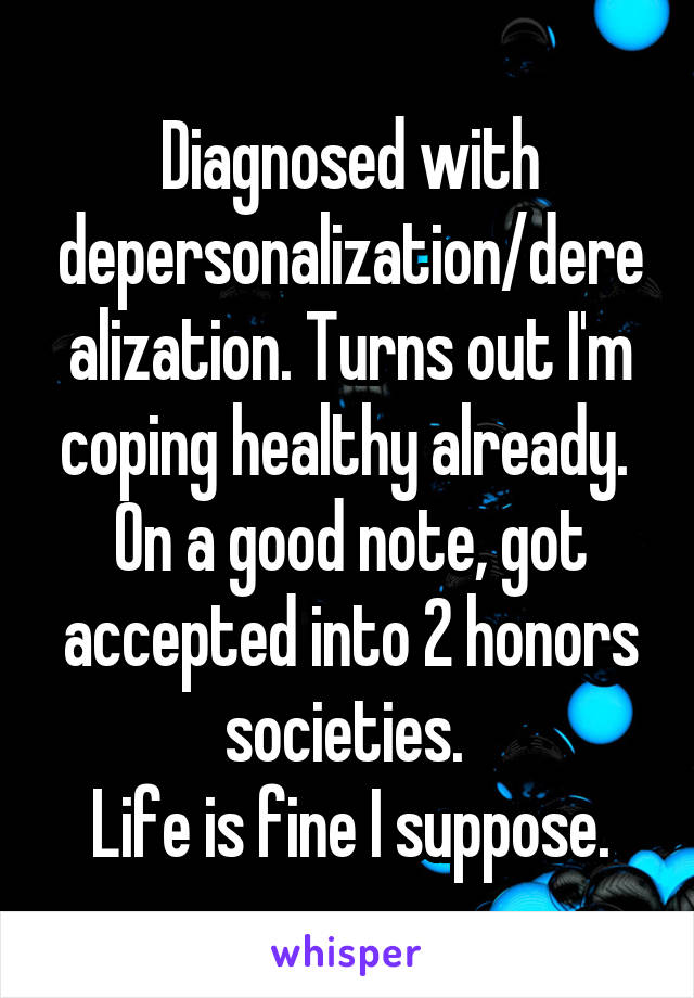 Diagnosed with depersonalization/derealization. Turns out I'm coping healthy already. 
On a good note, got accepted into 2 honors societies. 
Life is fine I suppose.