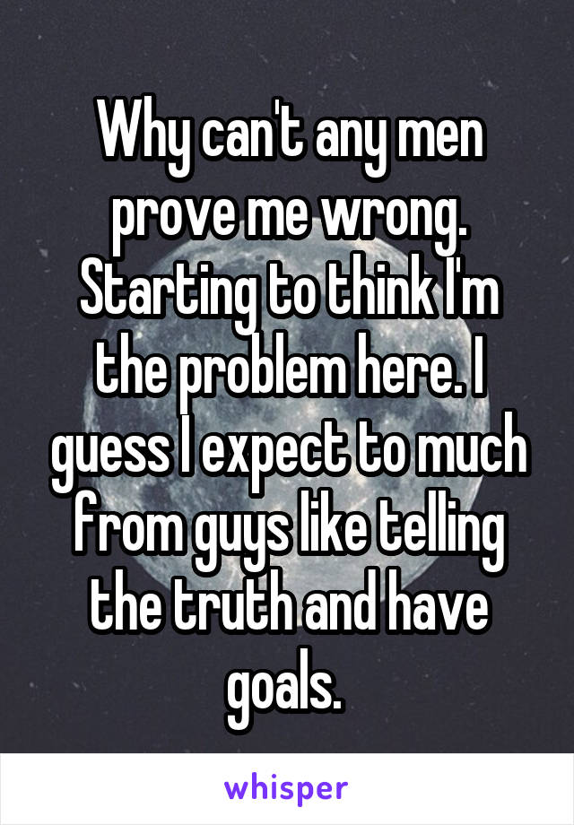 Why can't any men prove me wrong. Starting to think I'm the problem here. I guess I expect to much from guys like telling the truth and have goals. 