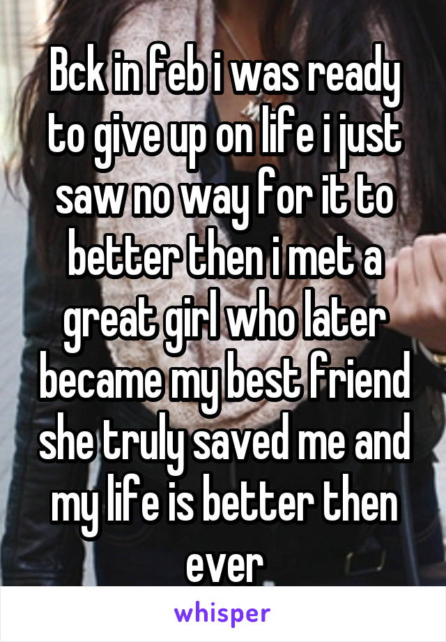 Bck in feb i was ready to give up on life i just saw no way for it to better then i met a great girl who later became my best friend she truly saved me and my life is better then ever