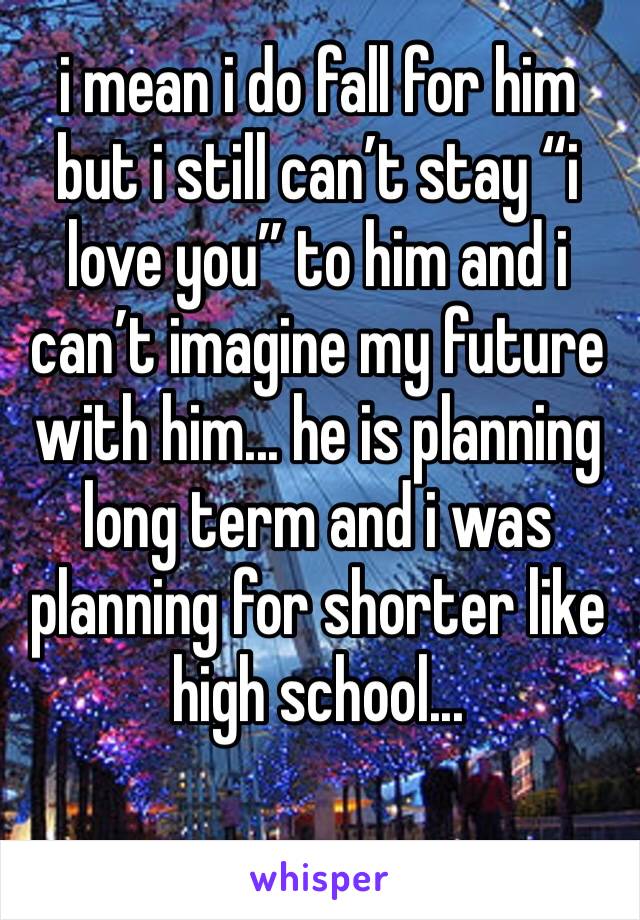 i mean i do fall for him but i still can’t stay “i love you” to him and i can’t imagine my future with him... he is planning long term and i was planning for shorter like high school... 