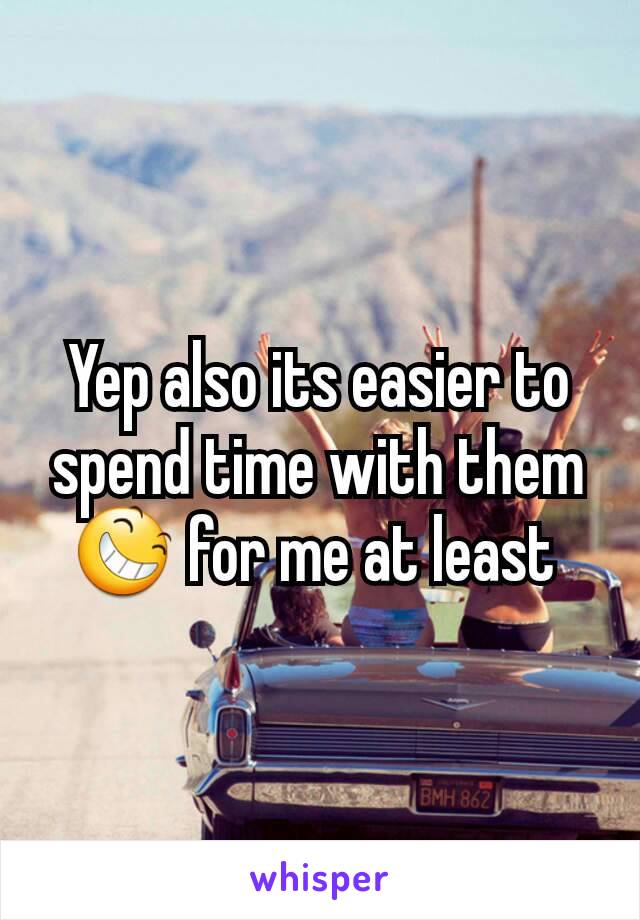 Yep also its easier to spend time with them 😆 for me at least 