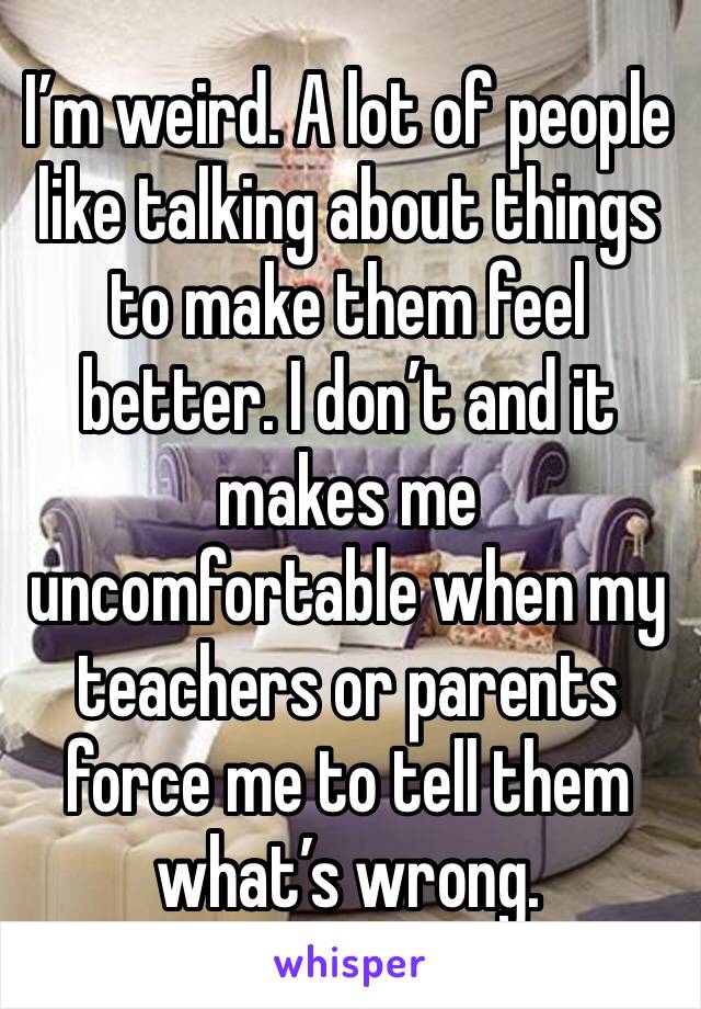 I’m weird. A lot of people like talking about things to make them feel better. I don’t and it makes me uncomfortable when my teachers or parents force me to tell them what’s wrong.