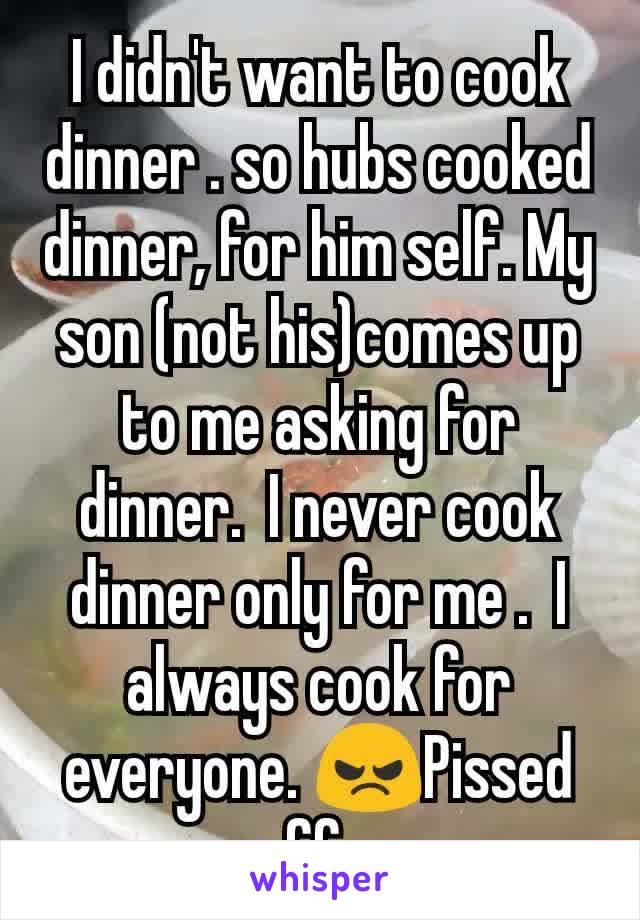 I didn't want to cook dinner . so hubs cooked dinner, for him self. My son (not his)comes up to me asking for dinner.  I never cook dinner only for me .  I always cook for everyone. 😠Pissed off . 