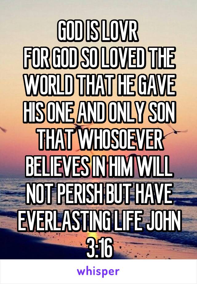 GOD IS LOVR 
FOR GOD SO LOVED THE WORLD THAT HE GAVE HIS ONE AND ONLY SON THAT WHOSOEVER BELIEVES IN HIM WILL NOT PERISH BUT HAVE EVERLASTING LIFE JOHN 3:16