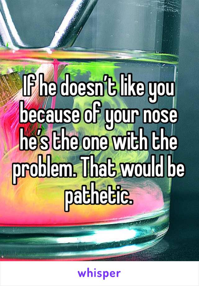 If he doesn’t like you because of your nose he’s the one with the problem. That would be pathetic. 