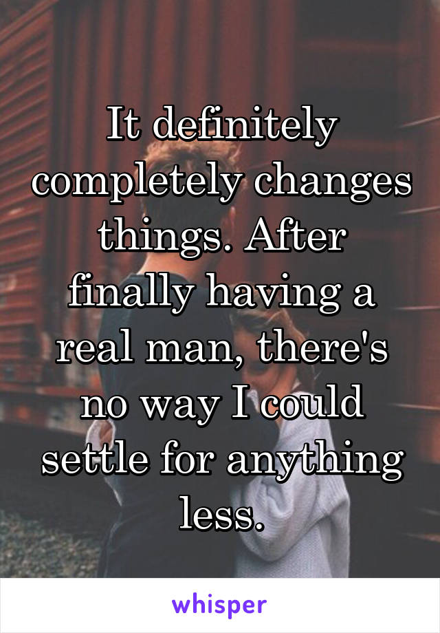 It definitely completely changes things. After finally having a real man, there's no way I could settle for anything less.