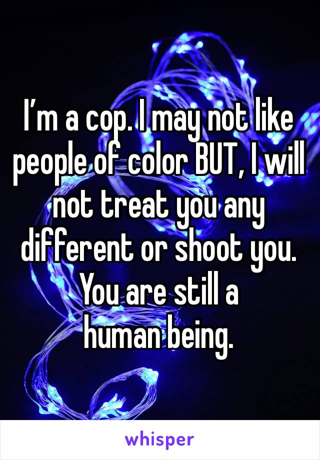 I’m a cop. I may not like people of color BUT, I will not treat you any different or shoot you. 
You are still a human being. 
