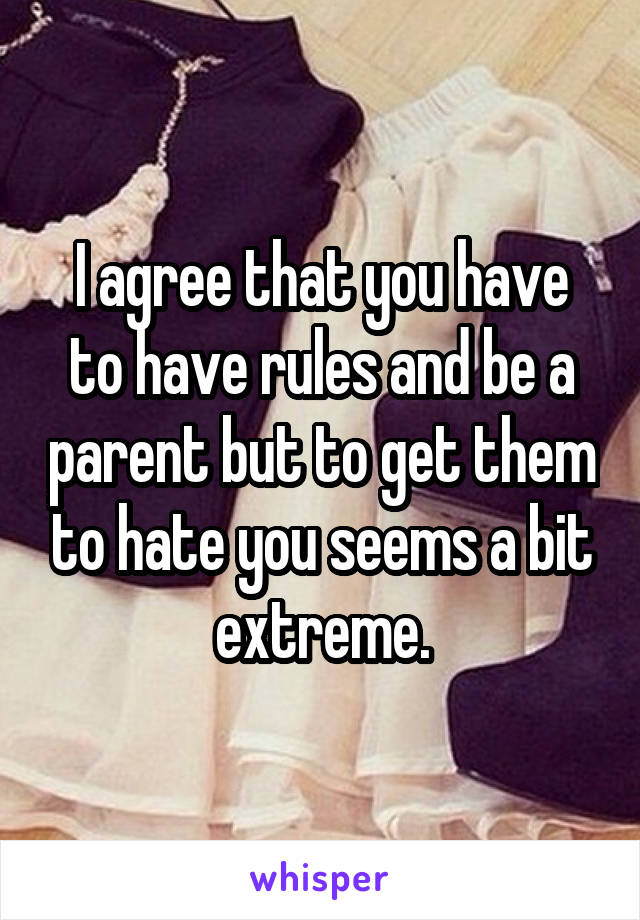 I agree that you have to have rules and be a parent but to get them to hate you seems a bit extreme.