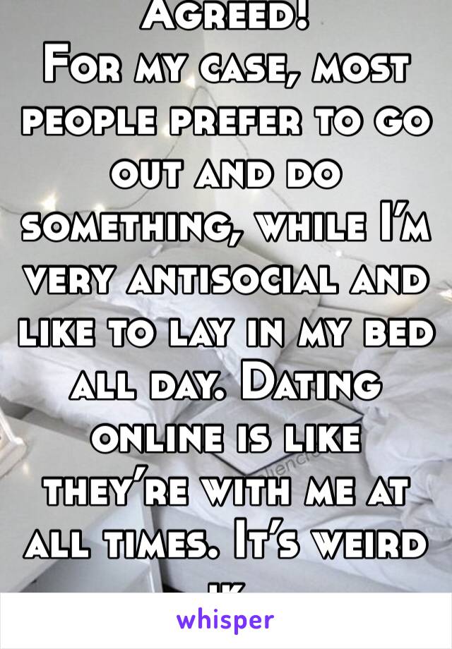 Agreed! 
For my case, most people prefer to go out and do something, while I’m very antisocial and like to lay in my bed all day. Dating online is like they’re with me at all times. It’s weird ik