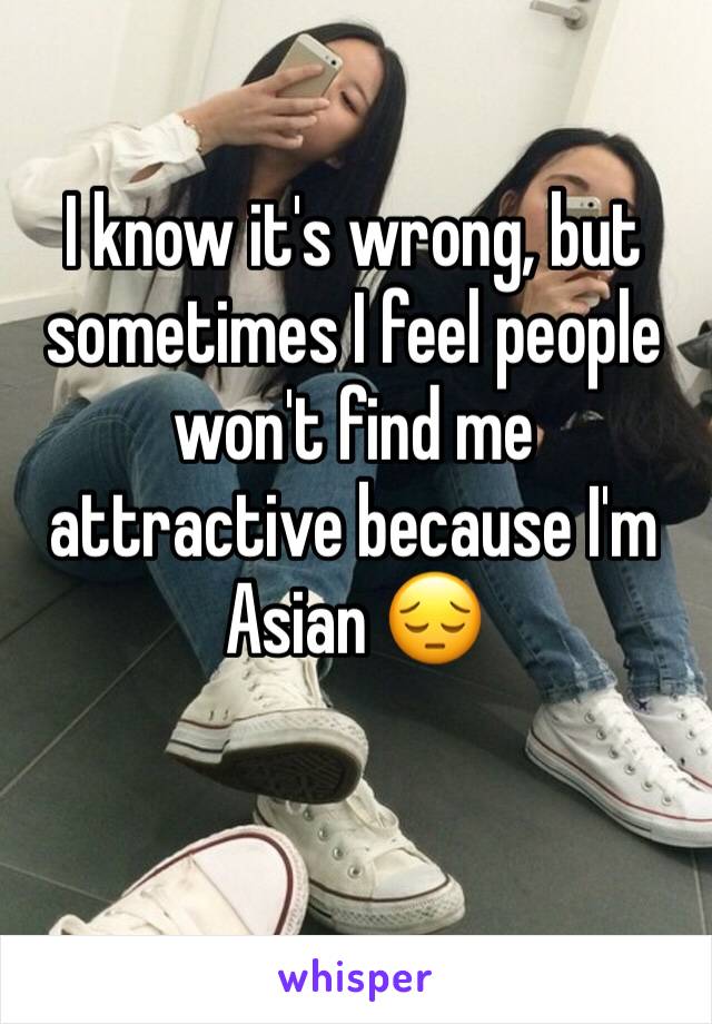 I know it's wrong, but sometimes I feel people won't find me attractive because I'm Asian 😔
