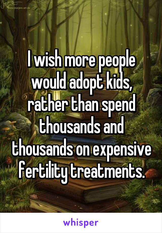 I wish more people would adopt kids, rather than spend thousands and thousands on expensive fertility treatments.