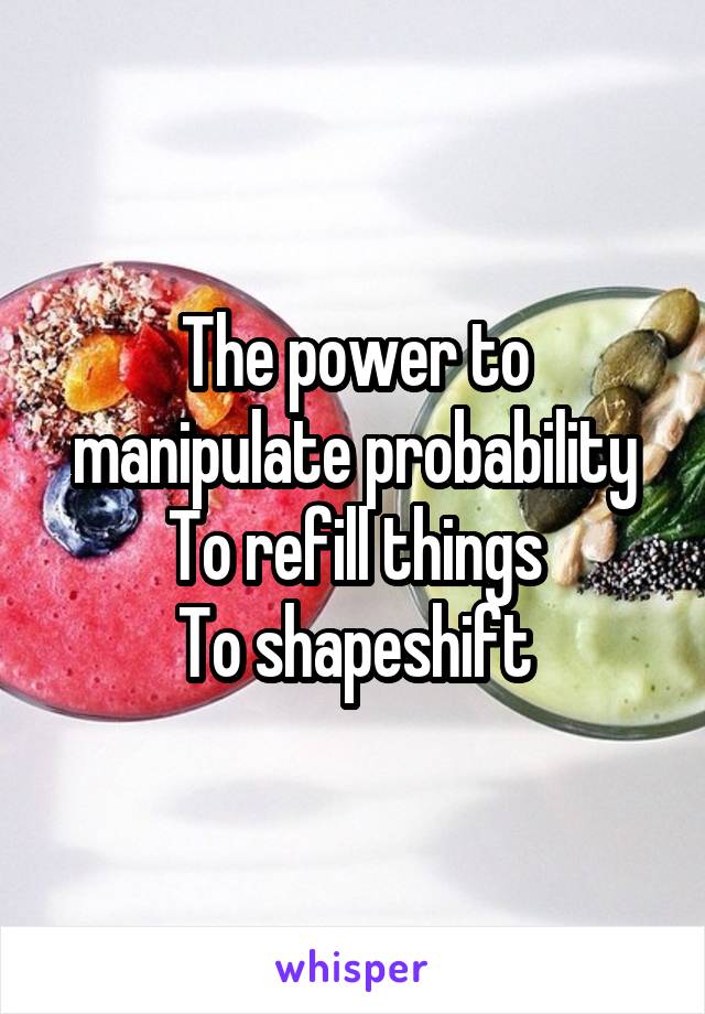 The power to manipulate probability
To refill things
To shapeshift