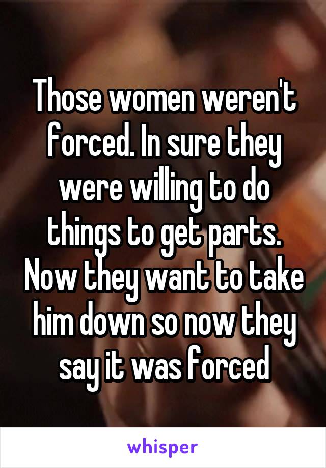 Those women weren't forced. In sure they were willing to do things to get parts. Now they want to take him down so now they say it was forced