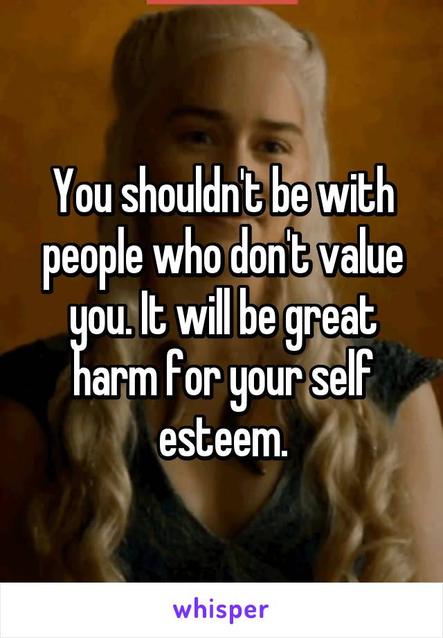 You shouldn't be with people who don't value you. It will be great harm for your self esteem.