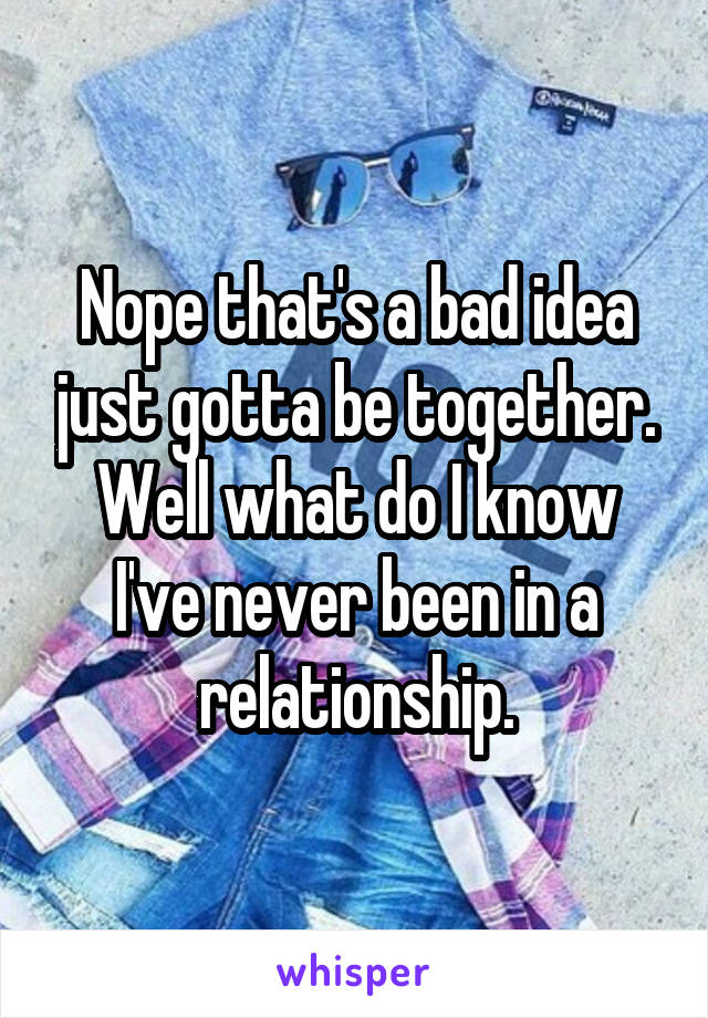 Nope that's a bad idea just gotta be together. Well what do I know I've never been in a relationship.