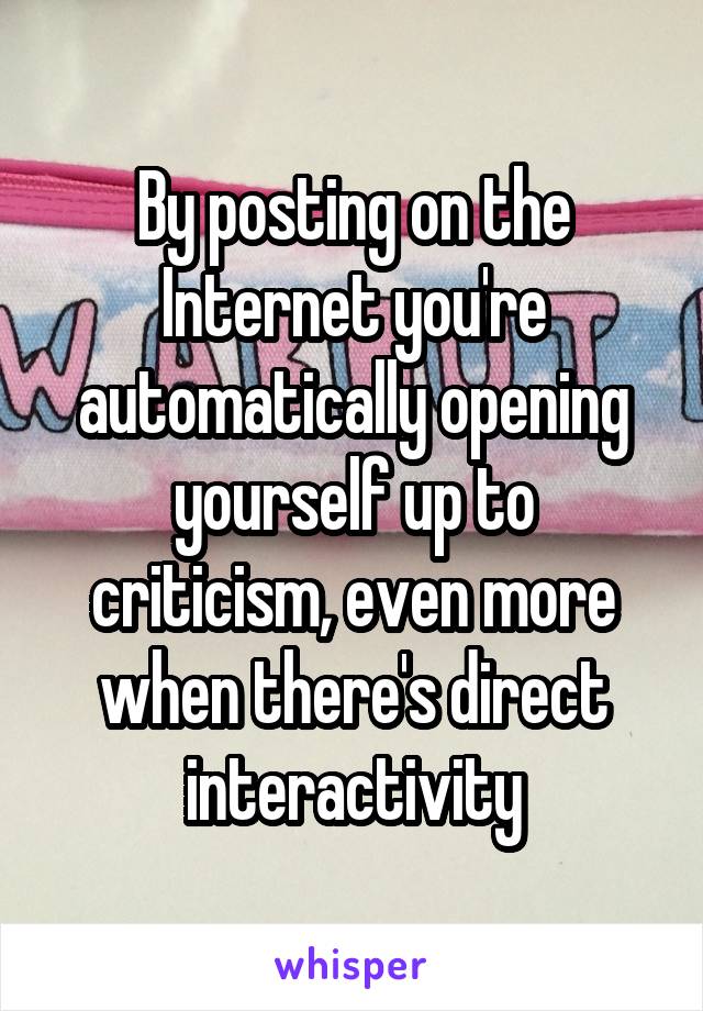 By posting on the Internet you're automatically opening yourself up to criticism, even more when there's direct interactivity