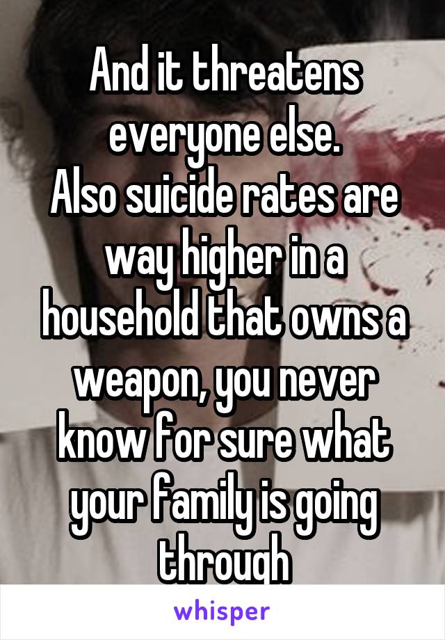 And it threatens everyone else.
Also suicide rates are way higher in a household that owns a weapon, you never know for sure what your family is going through