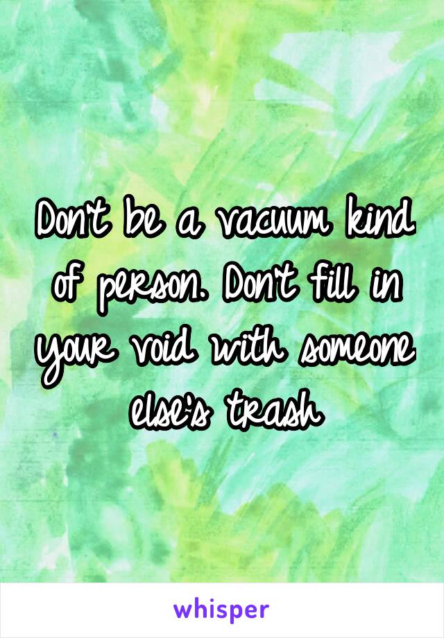 Don't be a vacuum kind of person. Don't fill in your void with someone else's trash