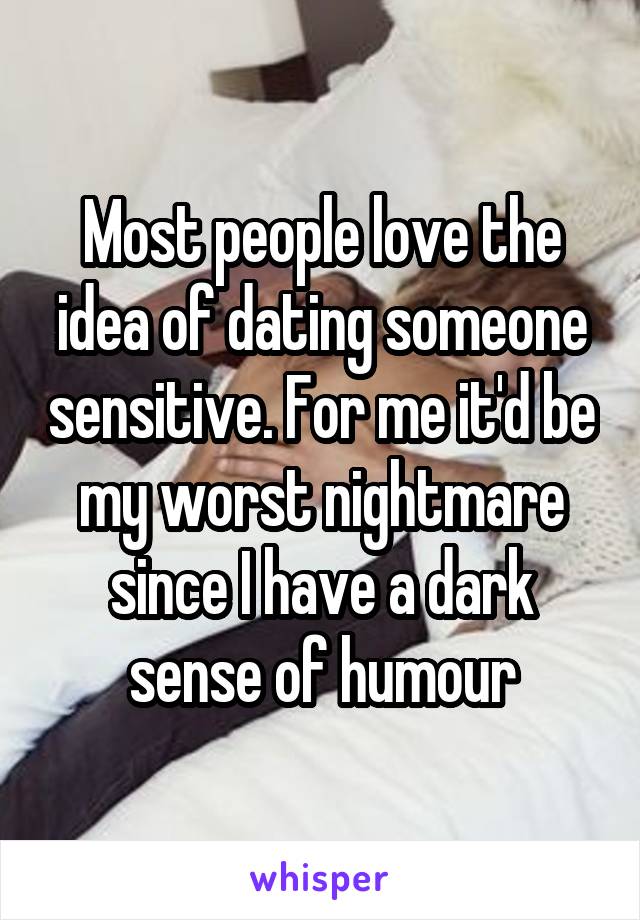Most people love the idea of dating someone sensitive. For me it'd be my worst nightmare since I have a dark sense of humour